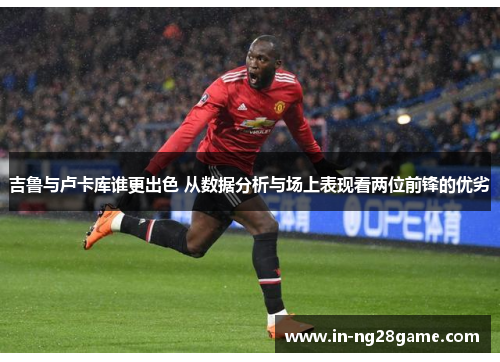 吉鲁与卢卡库谁更出色 从数据分析与场上表现看两位前锋的优劣 吉鲁与卢卡库谁更出色 从数据分析与场上表现看两位前锋的优劣