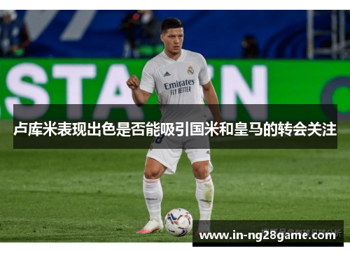 卢库米表现出色是否能吸引国米和皇马的转会关注