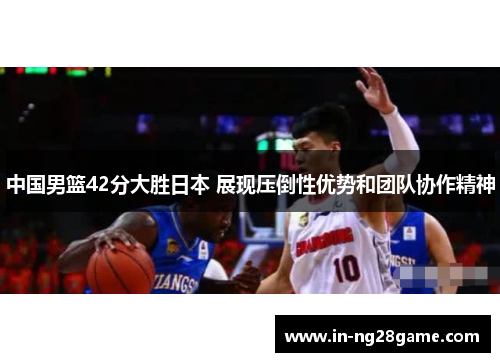 中国男篮42分大胜日本 展现压倒性优势和团队协作精神 中国男篮42分大胜日本 展现压倒性优势和团队协作精神