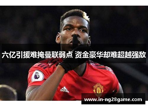 六亿引援难掩曼联弱点 资金豪华却难超越强敌