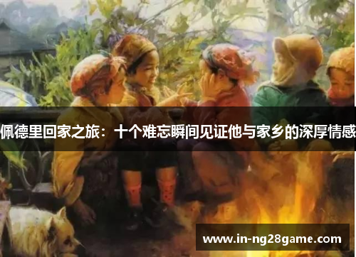 佩德里回家之旅：十个难忘瞬间见证他与家乡的深厚情感