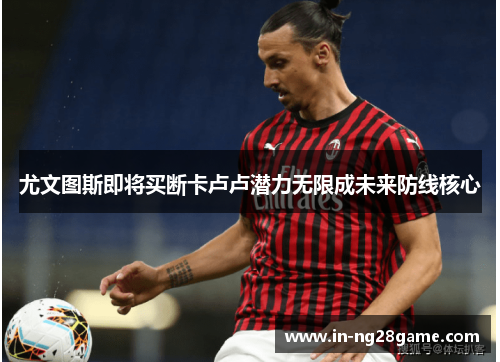 尤文图斯即将买断卡卢卢潜力无限成未来防线核心 尤文图斯即将买断卡卢卢潜力无限成未来防线核心