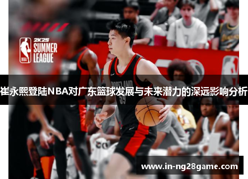 崔永熙登陆NBA对广东篮球发展与未来潜力的深远影响分析