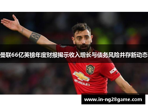 曼联66亿英镑年度财报揭示收入增长与债务风险并存新动态 曼联66亿英镑年度财报揭示收入增长与债务风险并存新动态