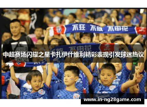 中超赛场闪耀之星卡扎伊什维利精彩表现引发球迷热议