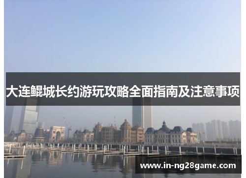 大连鲲城长约游玩攻略全面指南及注意事项