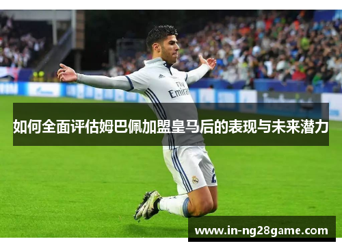 如何全面评估姆巴佩加盟皇马后的表现与未来潜力