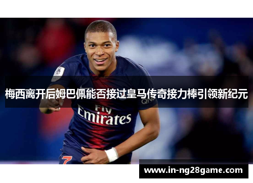 梅西离开后姆巴佩能否接过皇马传奇接力棒引领新纪元 梅西离开后姆巴佩能否接过皇马传奇接力棒引领新纪元