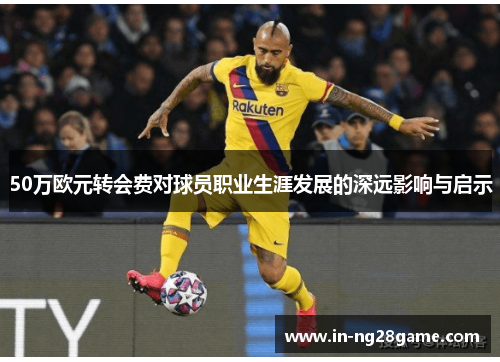 50万欧元转会费对球员职业生涯发展的深远影响与启示 50万欧元转会费对球员职业生涯发展的深远影响与启示