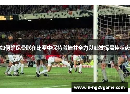 如何确保曼联在比赛中保持激情并全力以赴发挥最佳状态 如何确保曼联在比赛中保持激情并全力以赴发挥最佳状态