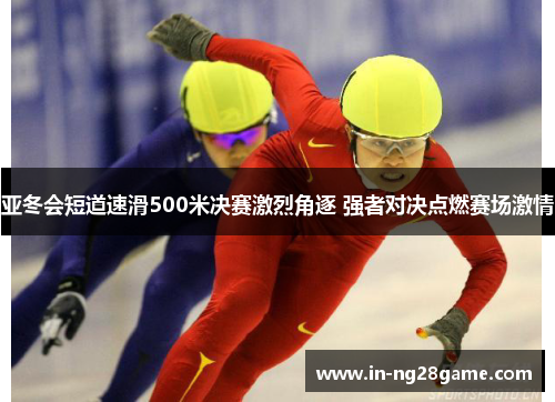 亚冬会短道速滑500米决赛激烈角逐 强者对决点燃赛场激情
