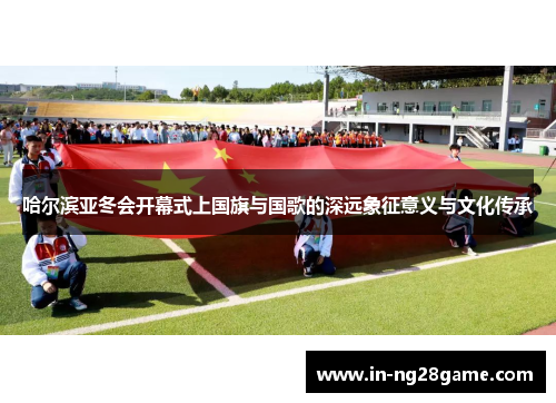 哈尔滨亚冬会开幕式上国旗与国歌的深远象征意义与文化传承 哈尔滨亚冬会开幕式上国旗与国歌的深远象征意义与文化传承