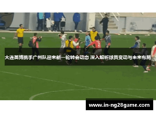 大连英博携手广州队迎来新一轮转会动态 深入解析球员变动与未来布局