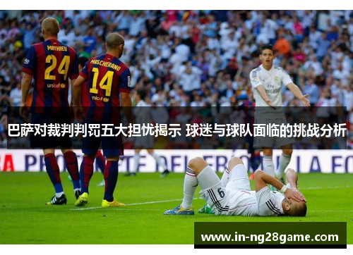 巴萨对裁判判罚五大担忧揭示 球迷与球队面临的挑战分析 巴萨对裁判判罚五大担忧揭示 球迷与球队面临的挑战分析