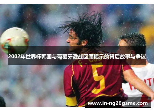 2002年世界杯韩国与葡萄牙激战回顾揭示的背后故事与争议 2002年世界杯韩国与葡萄牙激战回顾揭示的背后故事与争议
