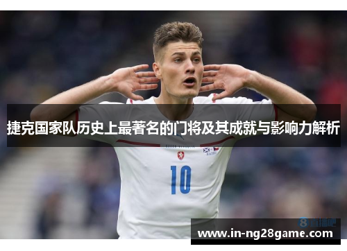捷克国家队历史上最著名的门将及其成就与影响力解析 捷克国家队历史上最著名的门将及其成就与影响力解析