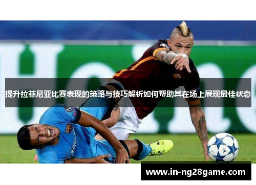 提升拉菲尼亚比赛表现的策略与技巧解析如何帮助其在场上展现最佳状态
