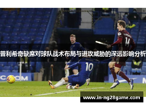 普利希奇缺席对球队战术布局与进攻威胁的深远影响分析