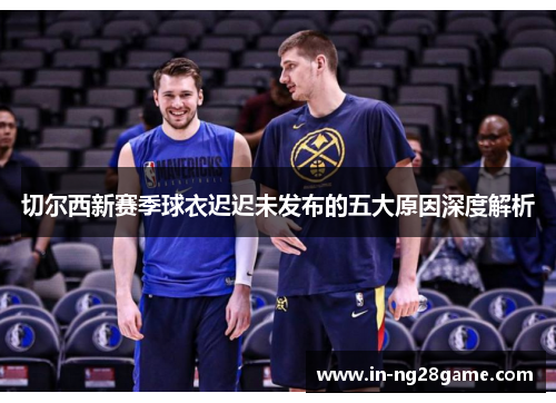 切尔西新赛季球衣迟迟未发布的五大原因深度解析