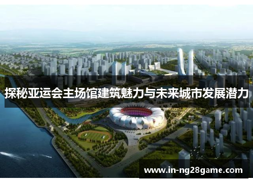 探秘亚运会主场馆建筑魅力与未来城市发展潜力 探秘亚运会主场馆建筑魅力与未来城市发展潜力