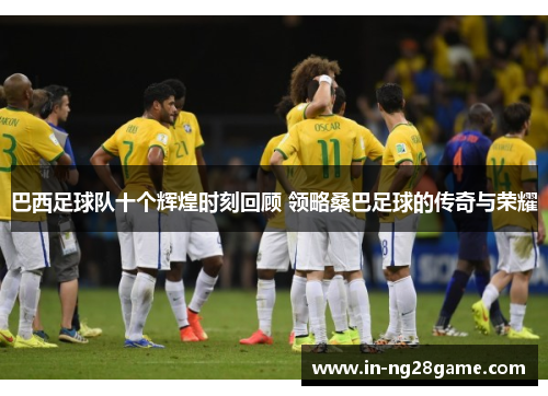 巴西足球队十个辉煌时刻回顾 领略桑巴足球的传奇与荣耀