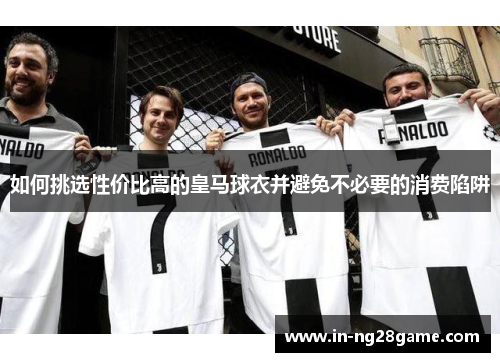 如何挑选性价比高的皇马球衣并避免不必要的消费陷阱 如何挑选性价比高的皇马球衣并避免不必要的消费陷阱