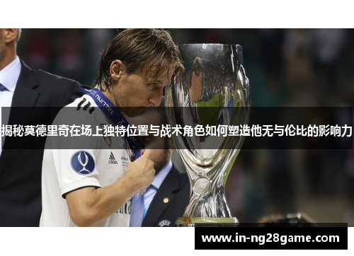 揭秘莫德里奇在场上独特位置与战术角色如何塑造他无与伦比的影响力 揭秘莫德里奇在场上独特位置与战术角色如何塑造他无与伦比的影响力