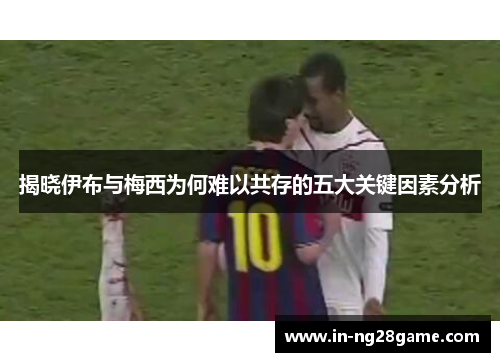 揭晓伊布与梅西为何难以共存的五大关键因素分析 揭晓伊布与梅西为何难以共存的五大关键因素分析