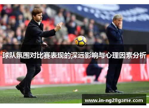 球队氛围对比赛表现的深远影响与心理因素分析