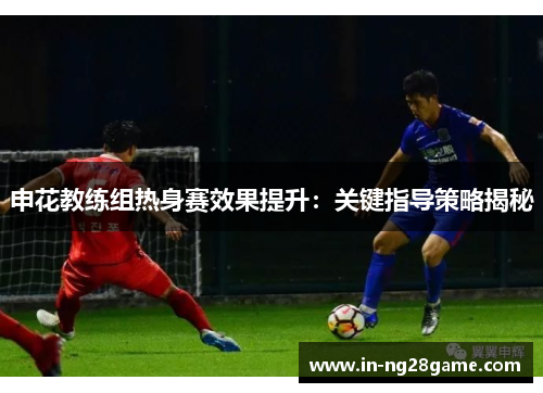申花教练组热身赛效果提升:关键指导策略揭秘 申花教练组热身赛效果提升:关键指导策略揭秘