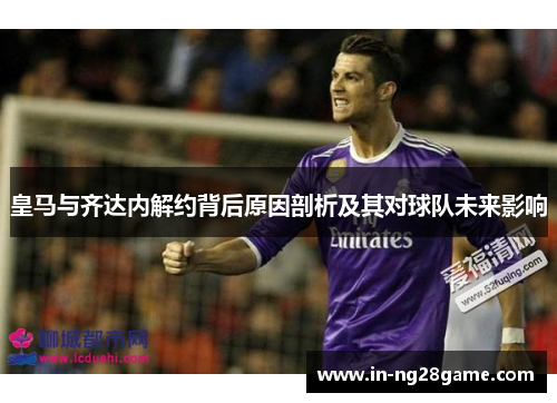 皇马与齐达内解约背后原因剖析及其对球队未来影响 皇马与齐达内解约背后原因剖析及其对球队未来影响