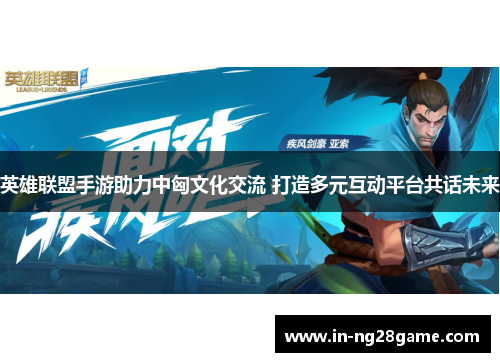 英雄联盟手游助力中匈文化交流 打造多元互动平台共话未来 英雄联盟手游助力中匈文化交流 打造多元互动平台共话未来