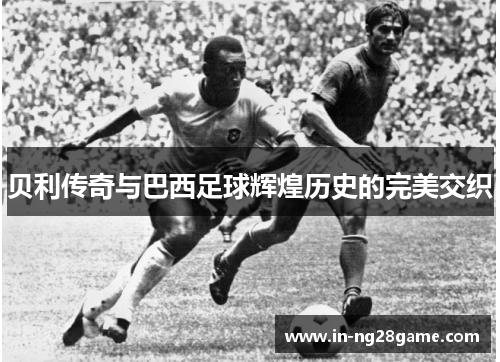 贝利传奇与巴西足球辉煌历史的完美交织 贝利传奇与巴西足球辉煌历史的完美交织