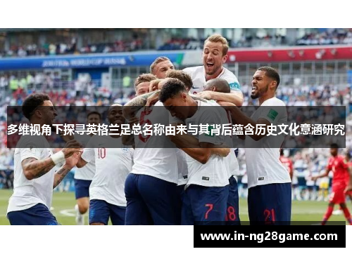 多维视角下探寻英格兰足总名称由来与其背后蕴含历史文化意涵研究 多维视角下探寻英格兰足总名称由来与其背后蕴含历史文化意涵研究