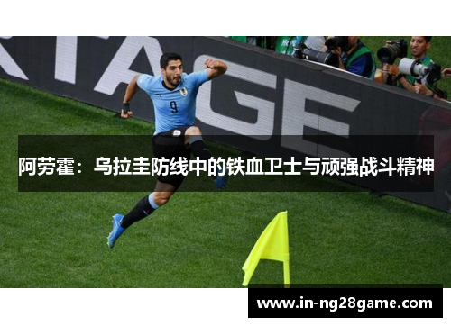 阿劳霍:乌拉圭防线中的铁血卫士与顽强战斗精神 阿劳霍:乌拉圭防线中的铁血卫士与顽强战斗精神