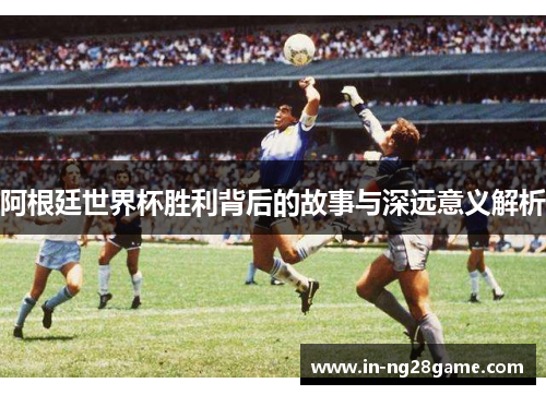 阿根廷世界杯胜利背后的故事与深远意义解析 阿根廷世界杯胜利背后的故事与深远意义解析