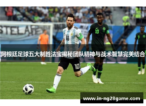 阿根廷足球五大制胜法宝揭秘团队精神与战术智慧完美结合