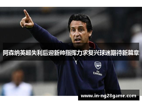 阿森纳英超失利后迎新帅指挥力求复兴球迷期待新篇章 阿森纳英超失利后迎新帅指挥力求复兴球迷期待新篇章