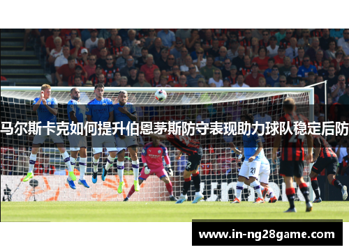马尔斯卡克如何提升伯恩茅斯防守表现助力球队稳定后防 马尔斯卡克如何提升伯恩茅斯防守表现助力球队稳定后防