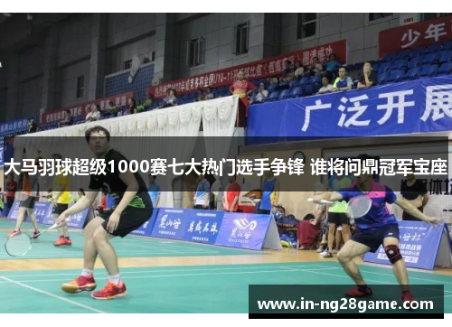 大马羽球超级1000赛七大热门选手争锋 谁将问鼎冠军宝座 大马羽球超级1000赛七大热门选手争锋 谁将问鼎冠军宝座