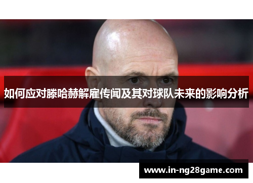 如何应对滕哈赫解雇传闻及其对球队未来的影响分析 如何应对滕哈赫解雇传闻及其对球队未来的影响分析