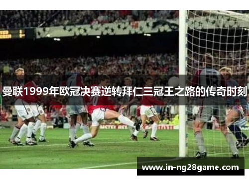 曼联1999年欧冠决赛逆转拜仁三冠王之路的传奇时刻 曼联1999年欧冠决赛逆转拜仁三冠王之路的传奇时刻