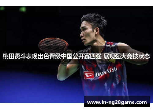 桃田贤斗表现出色晋级中国公开赛四强 展现强大竞技状态 桃田贤斗表现出色晋级中国公开赛四强 展现强大竞技状态