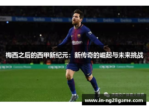 梅西之后的西甲新纪元:新传奇的崛起与未来挑战 梅西之后的西甲新纪元:新传奇的崛起与未来挑战
