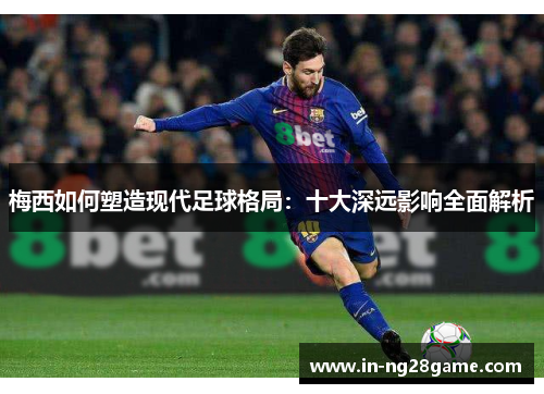 梅西如何塑造现代足球格局:十大深远影响全面解析 梅西如何塑造现代足球格局:十大深远影响全面解析