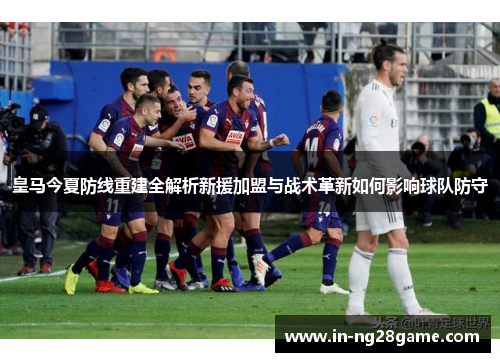 皇马今夏防线重建全解析新援加盟与战术革新如何影响球队防守 皇马今夏防线重建全解析新援加盟与战术革新如何影响球队防守