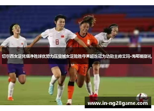 切尔西女足凭借净胜球优势力压曼城女足险胜夺英超连冠为功勋主帅艾玛·海耶斯献礼