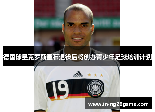 德国球星克罗斯宣布退役后将创办青少年足球培训计划