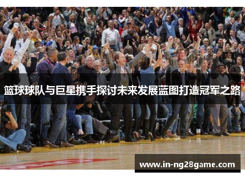 篮球球队与巨星携手探讨未来发展蓝图打造冠军之路