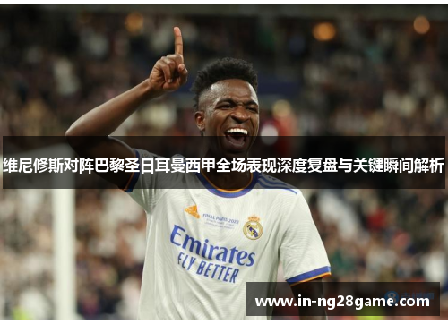 维尼修斯对阵巴黎圣日耳曼西甲全场表现深度复盘与关键瞬间解析